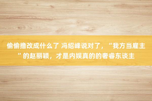 偷偷撸改成什么了 冯绍峰说对了，“我方当雇主”的赵丽颖，才是内娱真的的奢睿东谈主