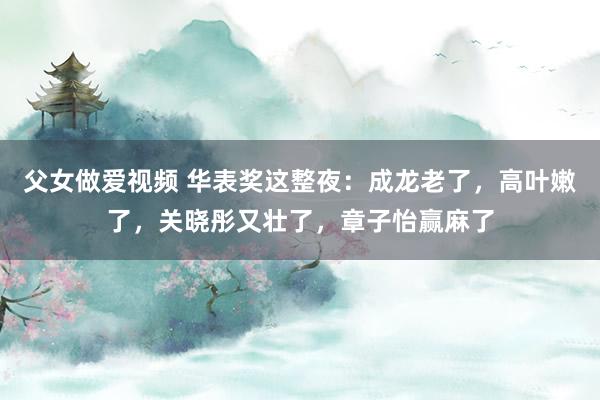 父女做爱视频 华表奖这整夜：成龙老了，高叶嫩了，关晓彤又壮了，章子怡赢麻了