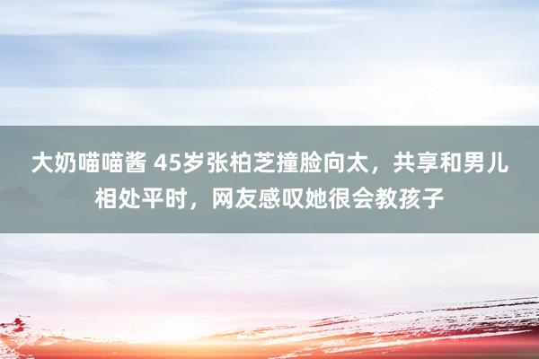 大奶喵喵酱 45岁张柏芝撞脸向太，共享和男儿相处平时，网友感叹她很会教孩子