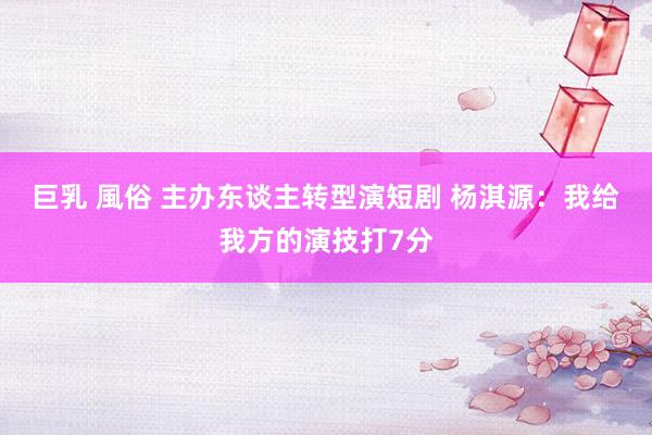 巨乳 風俗 主办东谈主转型演短剧 杨淇源：我给我方的演技打7分